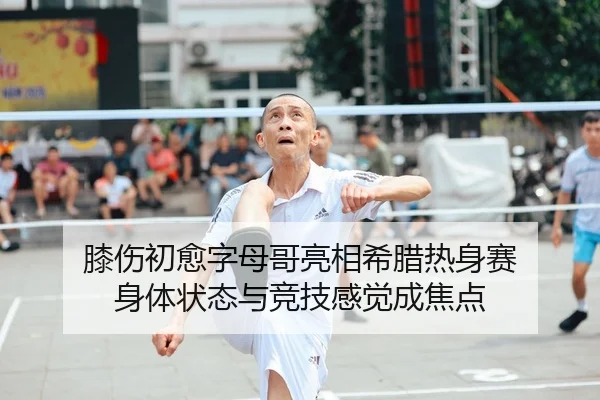 膝伤初愈字母哥亮相希腊热身赛 身体状态与竞技感觉成焦点